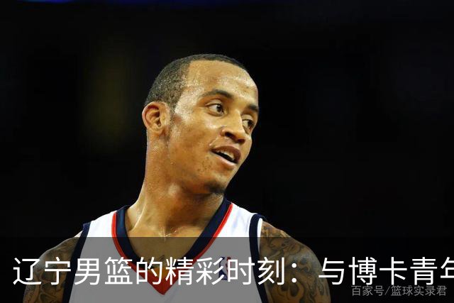 辽宁男篮的精彩时刻：与博卡青年的对决如舞台剧般精彩